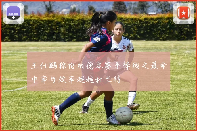 王仕鹏称伦纳德本赛季锋线之最命中率与效率超越杜兰特
