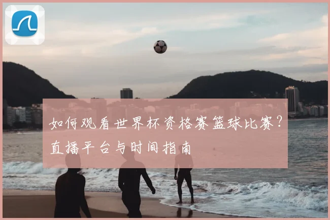 如何观看世界杯资格赛篮球比赛？直播平台与时间指南