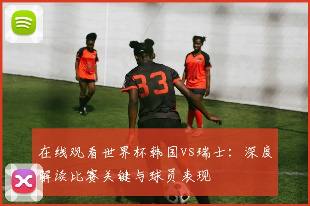 在线观看世界杯韩国vs瑞士：深度解读比赛关键与球员表现