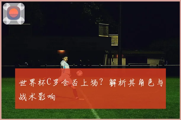 世界杯C罗会否上场？解析其角色与战术影响