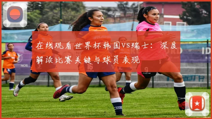 在线观看世界杯韩国vs瑞士:深度解读比赛关键与球员表现