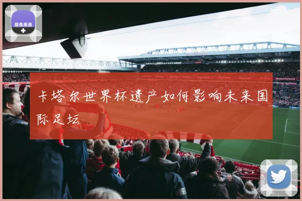 卡塔尔世界杯遗产如何影响未来国际足坛