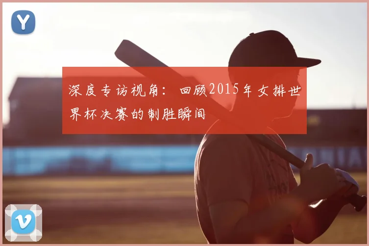 深度专访视角：回顾2015年女排世界杯决赛的制胜瞬间