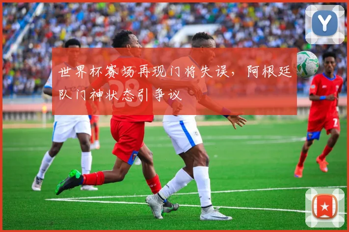 世界杯赛场再现门将失误,阿根廷队门神状态引争议