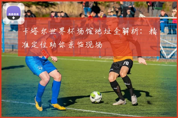 卡塔尔世界杯场馆地址全解析：精准定位助你亲临现场