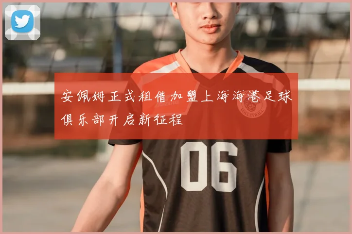 安佩姆正式租借加盟上海海港足球俱乐部开启新征程