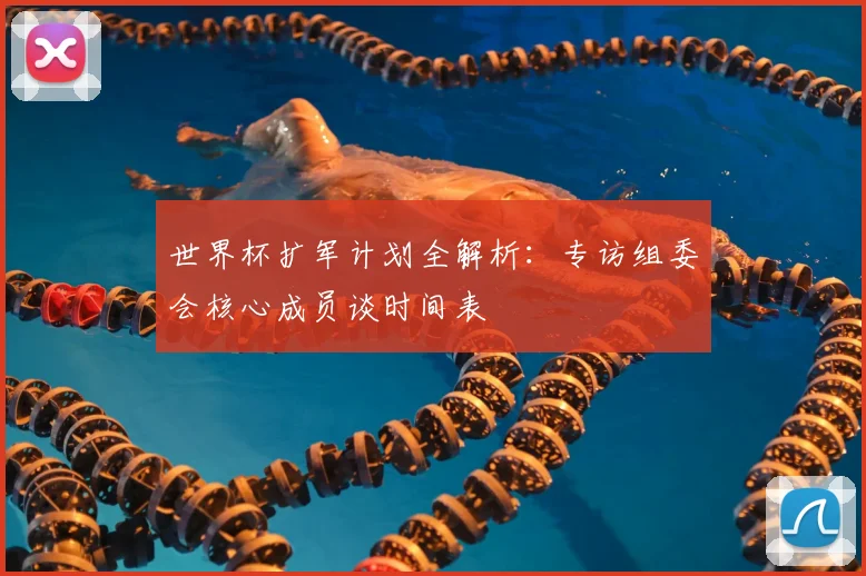 世界杯扩军计划全解析：专访组委会核心成员谈时间表