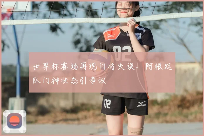 世界杯赛场再现门将失误，阿根廷队门神状态引争议
