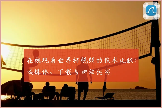 在线观看世界杯视频的技术比较：流媒体、下载与回放优劣