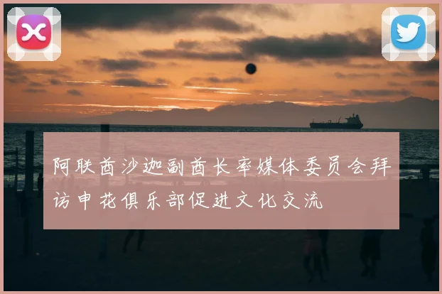 阿联酋沙迦副酋长率媒体委员会拜访申花俱乐部促进文化交流