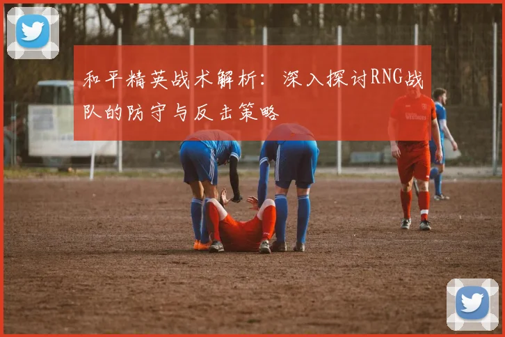 和平精英战术解析：深入探讨RNG战队的防守与反击策略