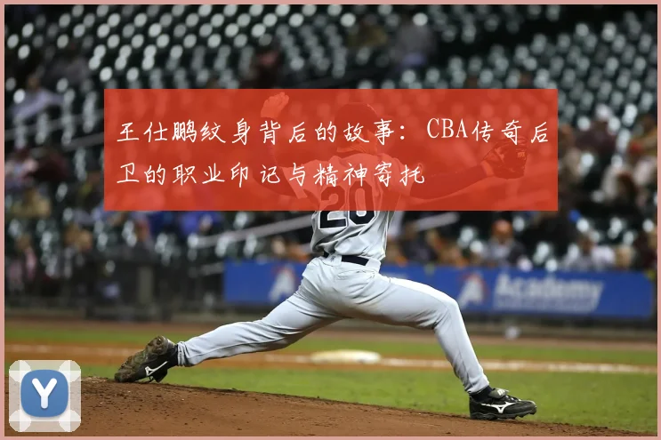 王仕鹏纹身背后的故事：CBA传奇后卫的职业印记与精神寄托
