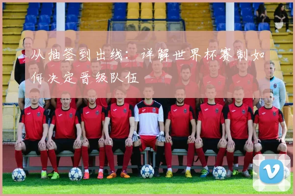 从抽签到出线：详解世界杯赛制如何决定晋级队伍