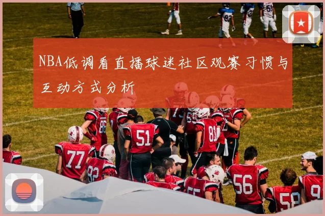 NBA低调看直播球迷社区观赛习惯与互动方式分析