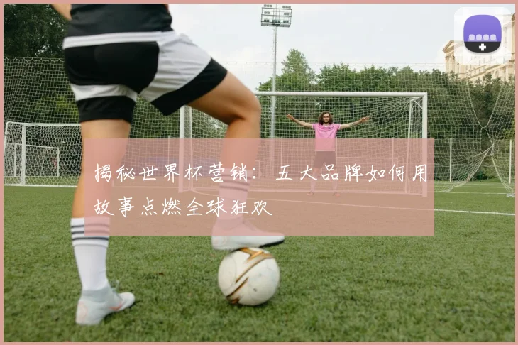 揭秘世界杯营销：五大品牌如何用故事点燃全球狂欢
