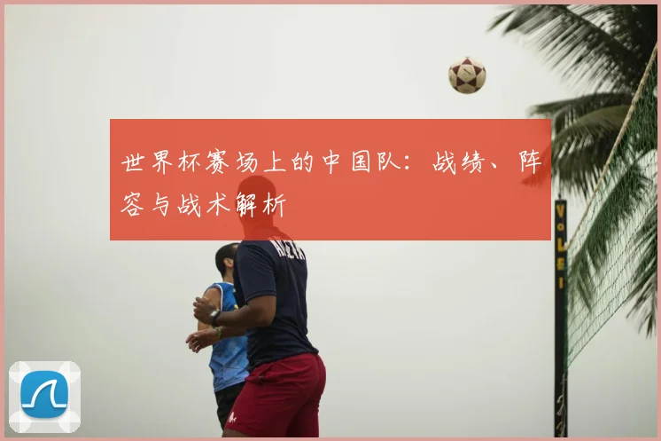 世界杯赛场上的中国队：战绩、阵容与战术解析