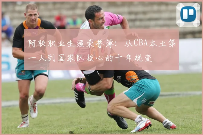 阿联职业生涯荣誉簿：从CBA本土第一人到国家队核心的十年蜕变
