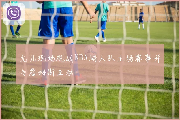 允儿现场观战NBA湖人队主场赛事并与詹姆斯互动