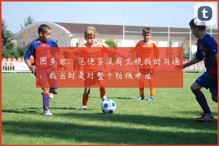 图多尔：范德芬没有无视我的沟通，我当时是对整个防线讲话