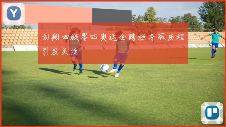 刘翔回顾零四奥运会跨栏夺冠历程引发关注