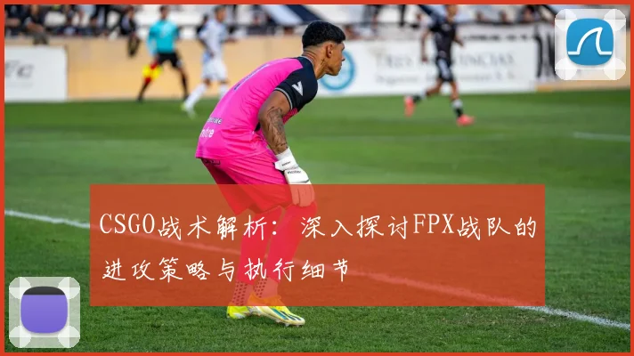 CSGO战术解析：深入探讨FPX战队的进攻策略与执行细节