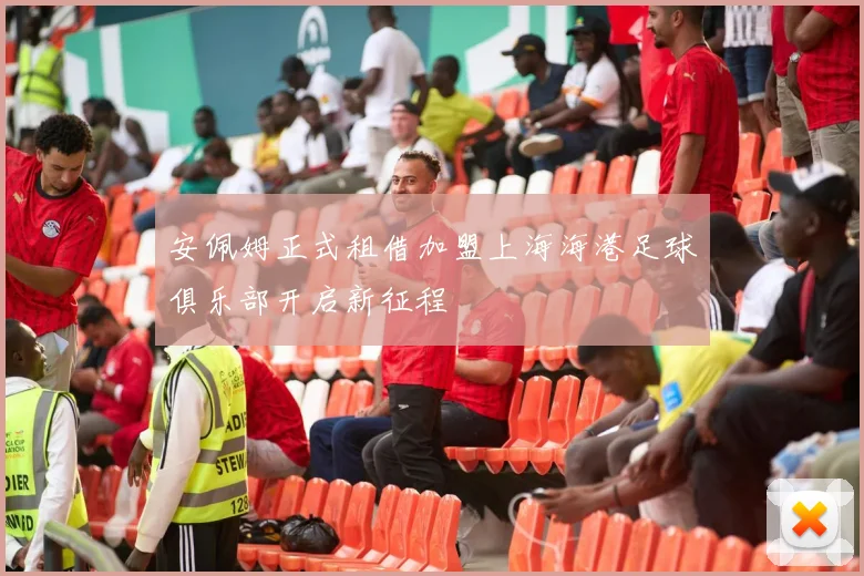 安佩姆正式租借加盟上海海港足球俱乐部开启新征程
