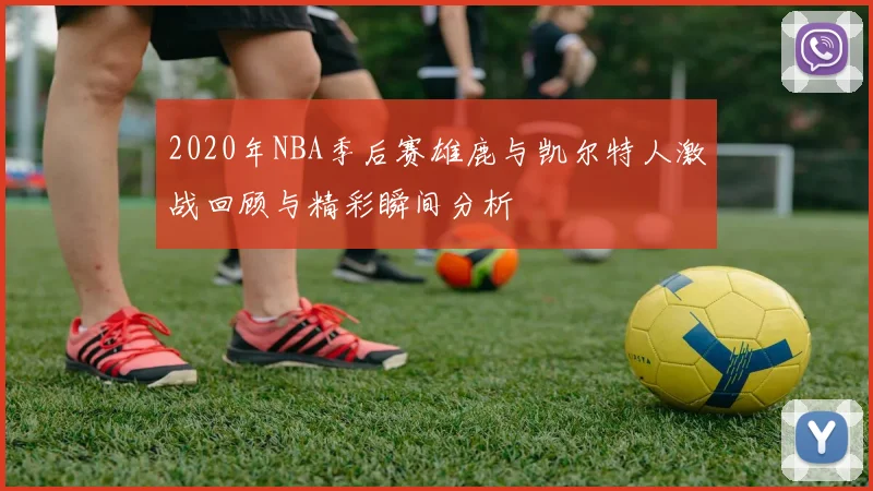 2020年NBA季后赛雄鹿与凯尔特人激战回顾与精彩瞬间分析