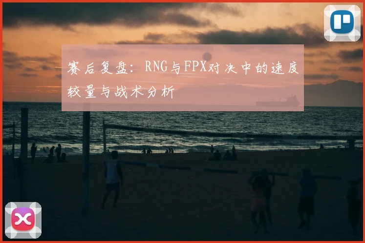 赛后复盘：RNG与FPX对决中的速度较量与战术分析