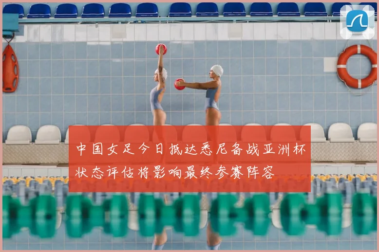 中国女足今日抵达悉尼备战亚洲杯状态评估将影响最终参赛阵容