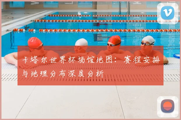 卡塔尔世界杯场馆地图：赛程安排与地理分布深度分析