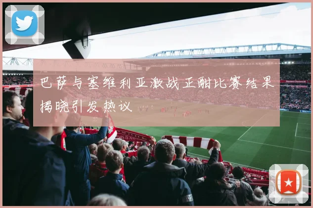 巴萨与塞维利亚激战正酣比赛结果揭晓引发热议