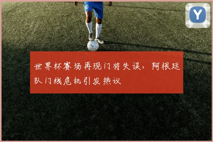 世界杯赛场再现门将失误，阿根廷队门线危机引发热议