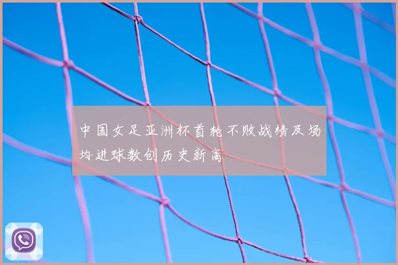 中国女足亚洲杯首轮不败战绩及场均进球数创历史新高