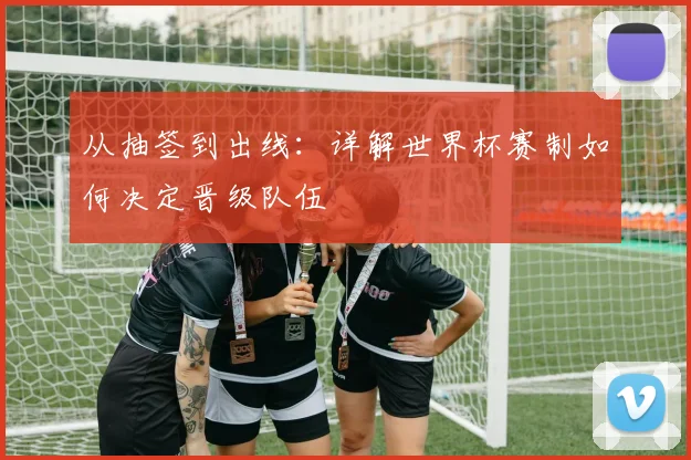 从抽签到出线：详解世界杯赛制如何决定晋级队伍