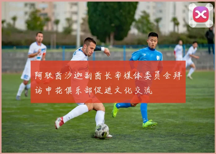 阿联酋沙迦副酋长率媒体委员会拜访申花俱乐部促进文化交流