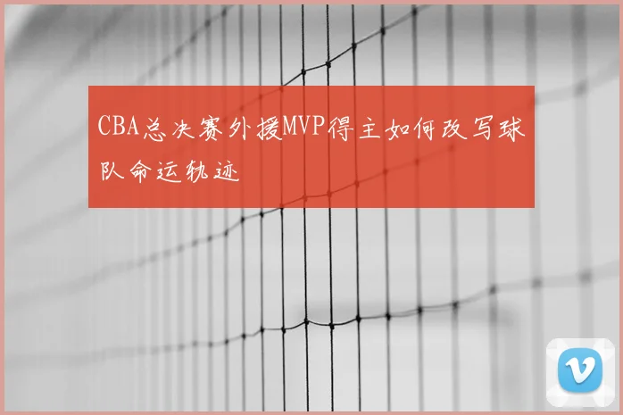 CBA总决赛外援MVP得主如何改写球队命运轨迹