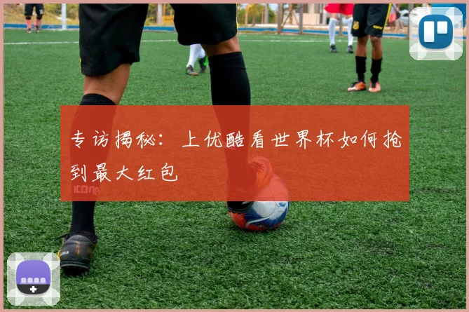 专访揭秘：上优酷看世界杯如何抢到最大红包