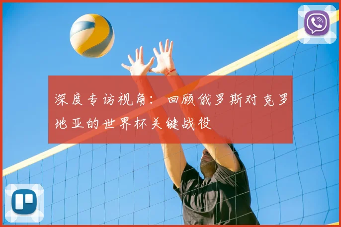 深度专访视角：回顾俄罗斯对克罗地亚的世界杯关键战役