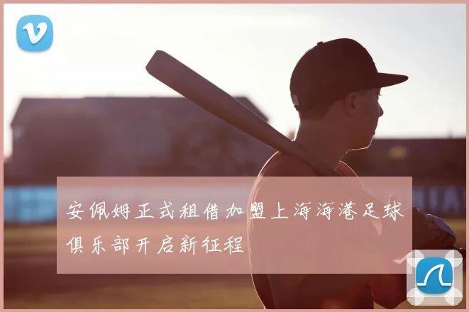 安佩姆正式租借加盟上海海港足球俱乐部开启新征程
