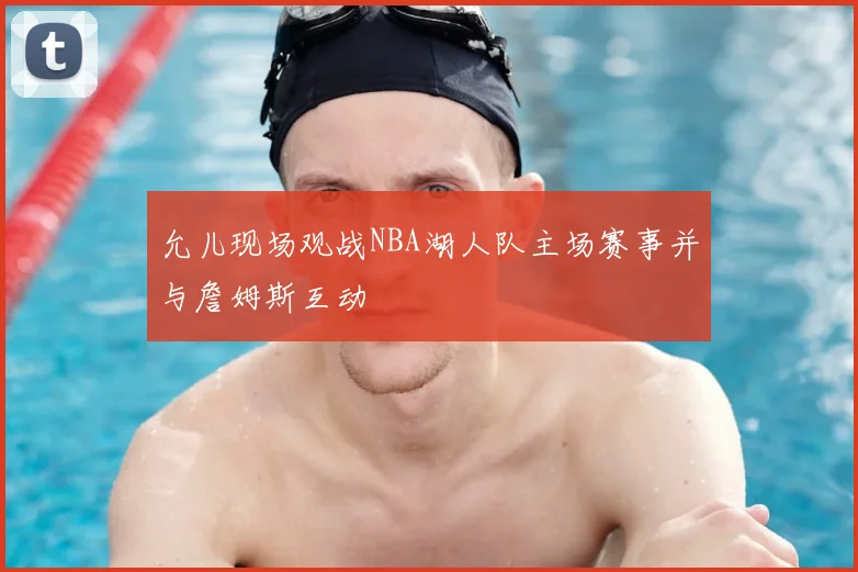 允儿现场观战NBA湖人队主场赛事并与詹姆斯互动