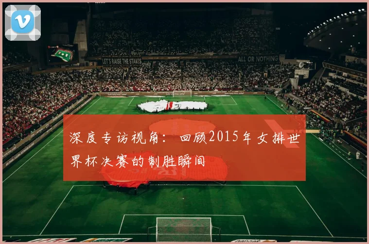 深度专访视角：回顾2015年女排世界杯决赛的制胜瞬间
