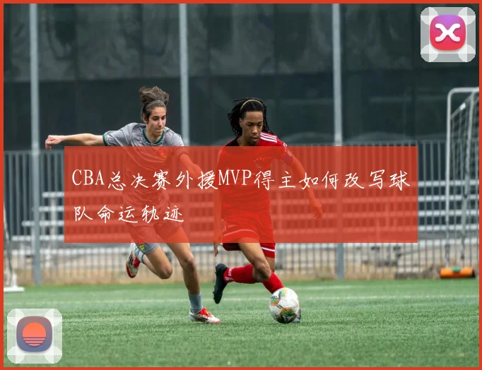 CBA总决赛外援MVP得主如何改写球队命运轨迹