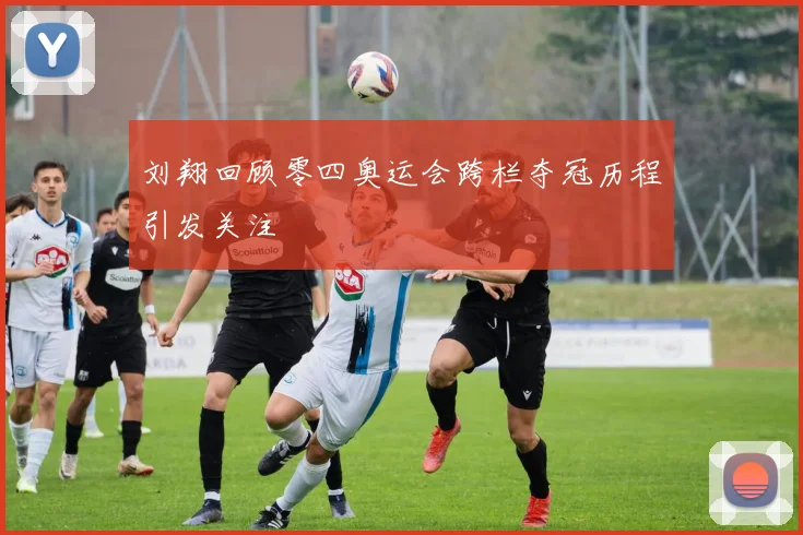 刘翔回顾零四奥运会跨栏夺冠历程引发关注