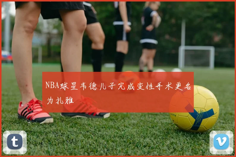 NBA球星韦德儿子完成变性手术更名为扎雅