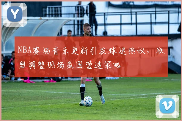 NBA赛场音乐更新引发球迷热议,联盟调整现场氛围营造策略