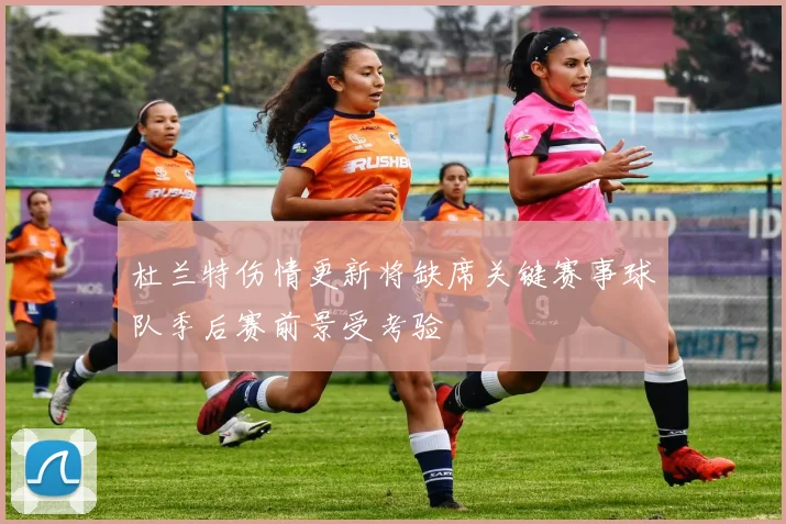 杜兰特伤情更新将缺席关键赛事球队季后赛前景受考验
