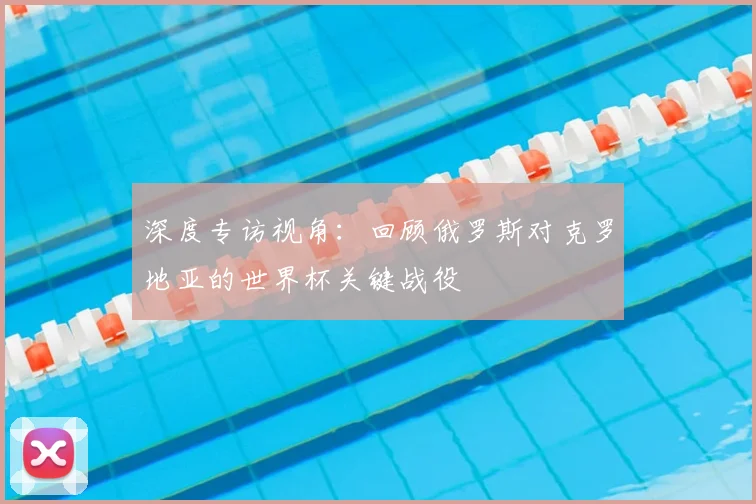 深度专访视角：回顾俄罗斯对克罗地亚的世界杯关键战役