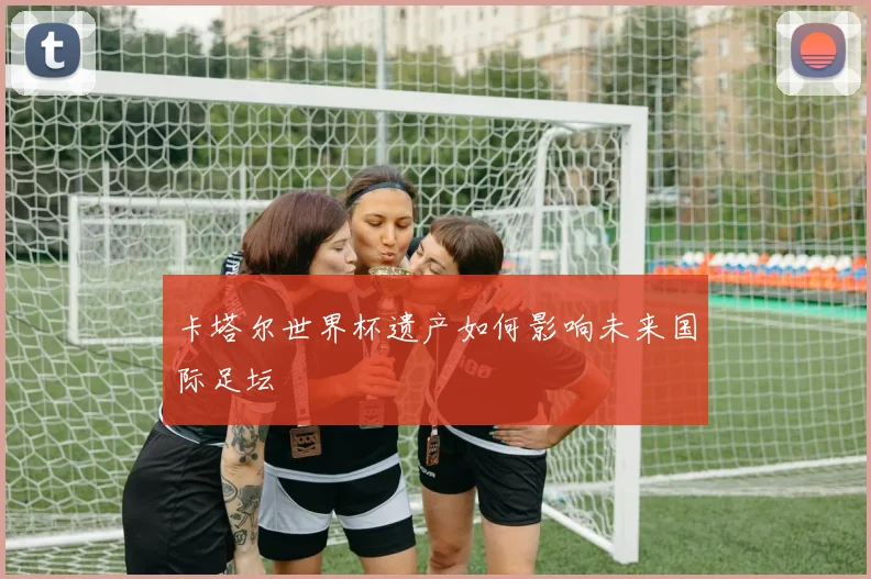 卡塔尔世界杯遗产如何影响未来国际足坛