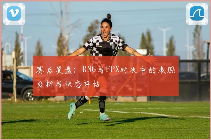 赛后复盘：RNG与FPX对决中的表现分析与状态评估